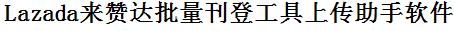 Lazada批量上传工具与方法，怎样快速采集Lazada商品，上传Lazada店铺，一键上货到Lazada，批量上传产品到Lazada，搬家到Lazada，批量采集Lazada，Lazada批量发布产品