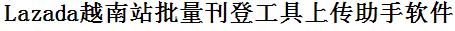 Lazada越南站批量上传工具与方法，怎样快速采集Lazada越南站商品，上传Lazada越南站店铺，一键上货到Lazada越南站，批量上传产品到Lazada越南站，搬家到Lazada越南站，批量采集Lazada越南站，Lazada越南站批量发布产品